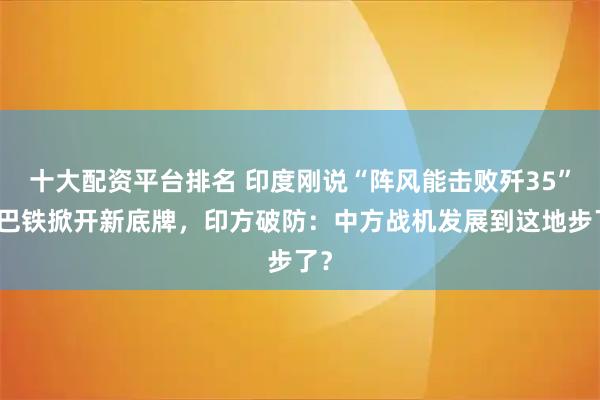 十大配资平台排名 印度刚说“阵风能击败歼35”，巴铁掀开新底牌，印方破防：中方战机发展到这地步了？