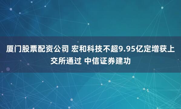 厦门股票配资公司 宏和科技不超9.95亿定增获上交所通过 中信证券建功
