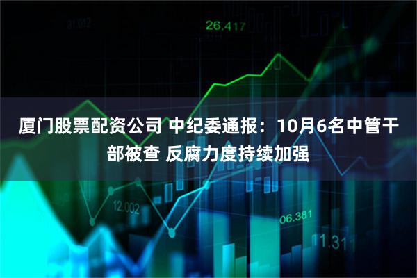 厦门股票配资公司 中纪委通报：10月6名中管干部被查 反腐力度持续加强